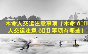 木命人交运注意事项（木命 🐈 人交运注意 🦉 事项有哪些）